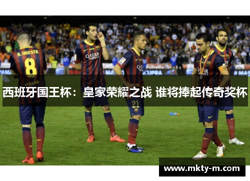 西班牙国王杯：皇家荣耀之战 谁将捧起传奇奖杯