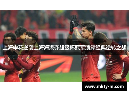 上海申花逆袭上海海港夺超级杯冠军演绎经典逆转之战